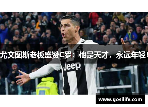 尤文图斯老板盛赞C罗：他是天才，永远年轻！