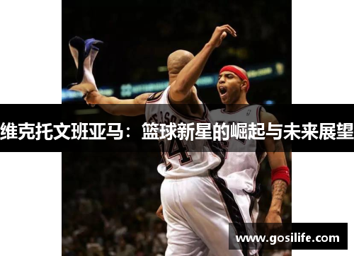 维克托文班亚马：篮球新星的崛起与未来展望